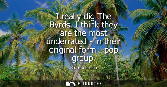 Small: I really dig The Byrds. I think they are the most underrated - in their original form - pop group
