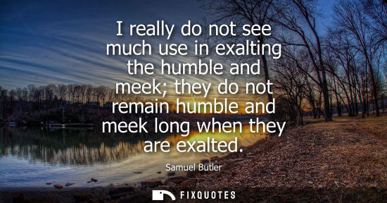Small: I really do not see much use in exalting the humble and meek they do not remain humble and meek long when they