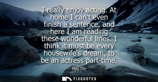 Small: I really enjoy acting. At home I cant even finish a sentence, and here I am reading these wonderful lines.
