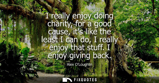 Small: Alex OLoughlin: I really enjoy doing charity, for a good cause, its like the least I can do, I really enjoy th