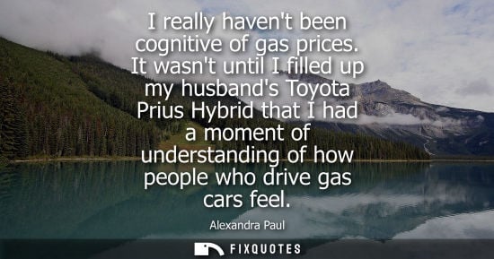 Small: Alexandra Paul - I really havent been cognitive of gas prices. It wasnt until I filled up my husbands Toyota P
