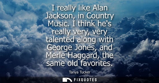 Small: I really like Alan Jackson, in Country Music. I think hes really very, very talented along with George 