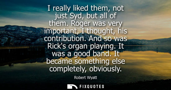 Small: I really liked them, not just Syd, but all of them. Roger was very important, I thought, his contributi