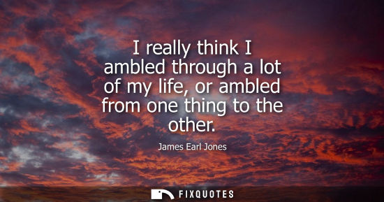 Small: I really think I ambled through a lot of my life, or ambled from one thing to the other