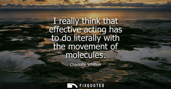 Small: I really think that effective acting has to do literally with the movement of molecules