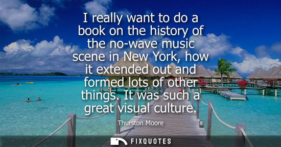 Small: I really want to do a book on the history of the no-wave music scene in New York, how it extended out a
