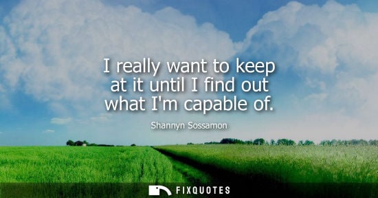 Small: I really want to keep at it until I find out what Im capable of