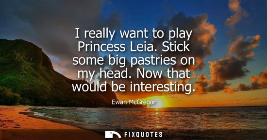 Small: I really want to play Princess Leia. Stick some big pastries on my head. Now that would be interesting - Ewan 