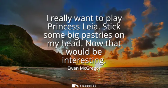 Small: I really want to play Princess Leia. Stick some big pastries on my head. Now that would be interesting