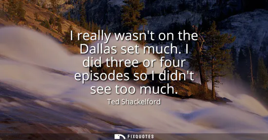Small: I really wasnt on the Dallas set much. I did three or four episodes so I didnt see too much
