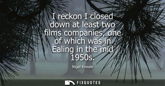 Small: I reckon I closed down at least two films companies, one of which was in Ealing in the mid 1950s