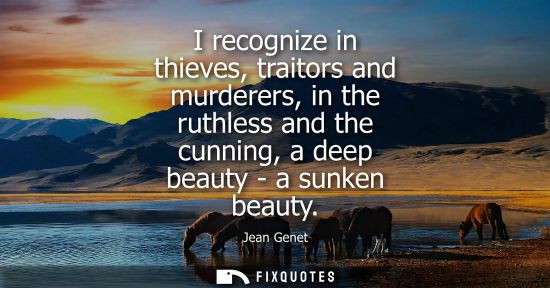 Small: I recognize in thieves, traitors and murderers, in the ruthless and the cunning, a deep beauty - a sunk