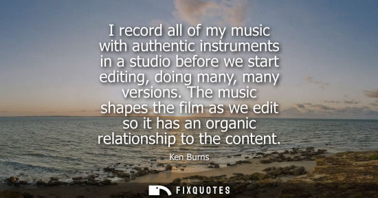 Small: Ken Burns - I record all of my music with authentic instruments in a studio before we start editing, doing man