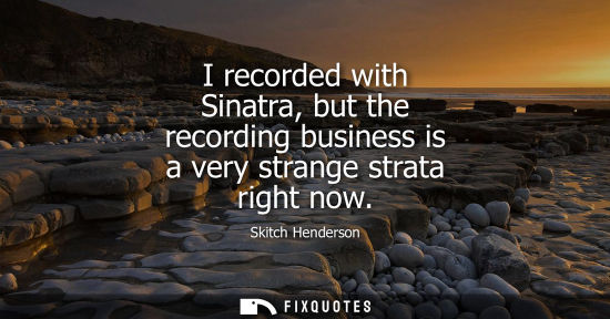 Small: I recorded with Sinatra, but the recording business is a very strange strata right now