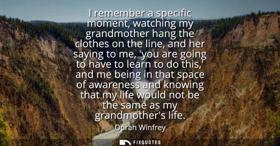 Small: I remember a specific moment, watching my grandmother hang the clothes on the line, and her saying to me, you 