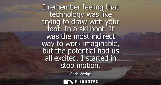 Small: I remember feeling that technology was like trying to draw with your foot. In a ski boot. It was the mo