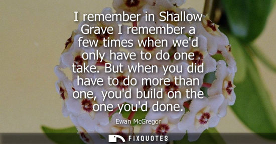 Small: I remember in Shallow Grave I remember a few times when wed only have to do one take. But when you did 