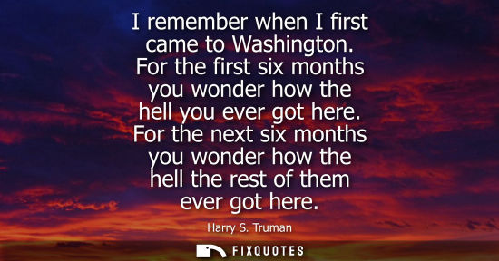 Small: I remember when I first came to Washington. For the first six months you wonder how the hell you ever g