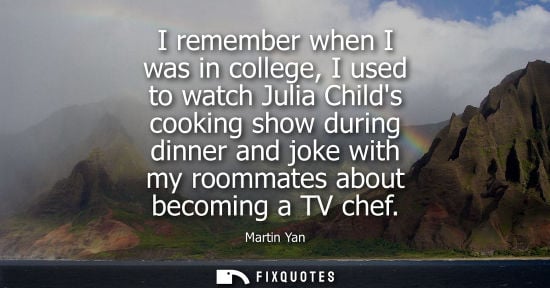 Small: I remember when I was in college, I used to watch Julia Childs cooking show during dinner and joke with my roo
