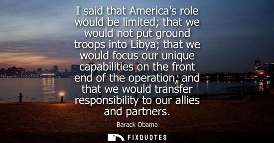 Small: I said that Americas role would be limited that we would not put ground troops into Libya that we would focus 