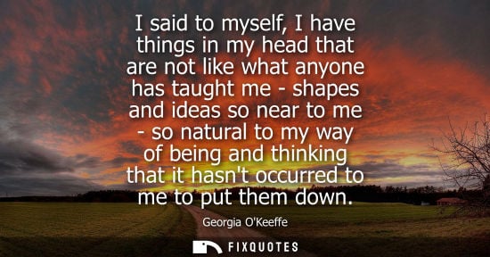 Small: I said to myself, I have things in my head that are not like what anyone has taught me - shapes and ide