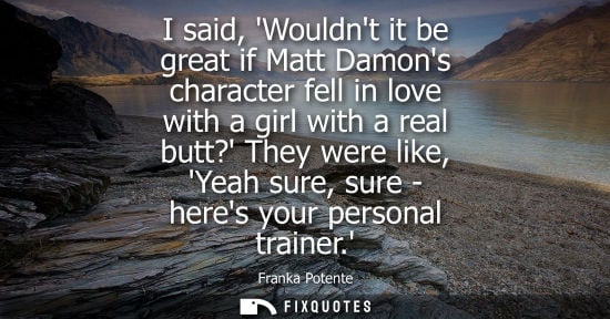 Small: I said, Wouldnt it be great if Matt Damons character fell in love with a girl with a real butt? They we