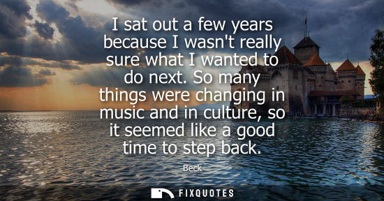 Small: I sat out a few years because I wasnt really sure what I wanted to do next. So many things were changin