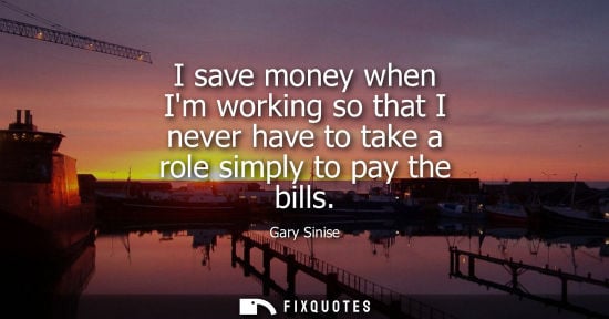 Small: I save money when Im working so that I never have to take a role simply to pay the bills