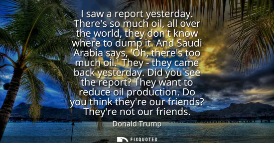 Small: I saw a report yesterday. Theres so much oil, all over the world, they dont know where to dump it. And Saudi A