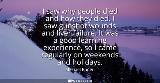 Small: I saw why people died and how they died. I saw gunshot wounds and liver failure. It was a good learning experi