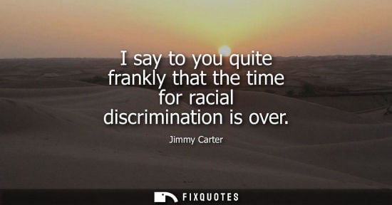 Small: I say to you quite frankly that the time for racial discrimination is over