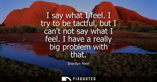 Small: I say what I feel. I try to be tactful, but I cant not say what I feel. I have a really big problem wit