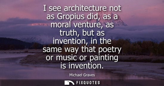Small: I see architecture not as Gropius did, as a moral venture, as truth, but as invention, in the same way that po