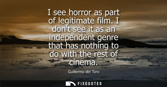 Small: I see horror as part of legitimate film. I dont see it as an independent genre that has nothing to do w