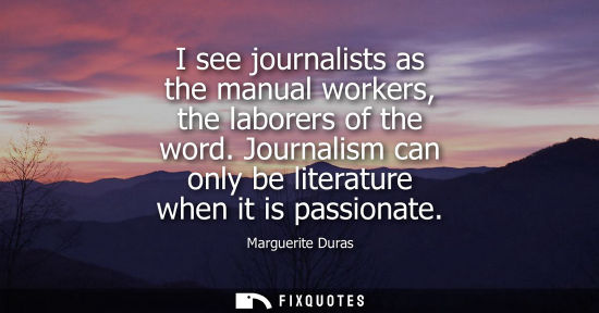 Small: I see journalists as the manual workers, the laborers of the word. Journalism can only be literature wh