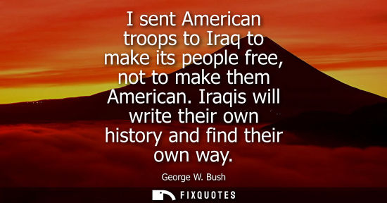 Small: I sent American troops to Iraq to make its people free, not to make them American. Iraqis will write th