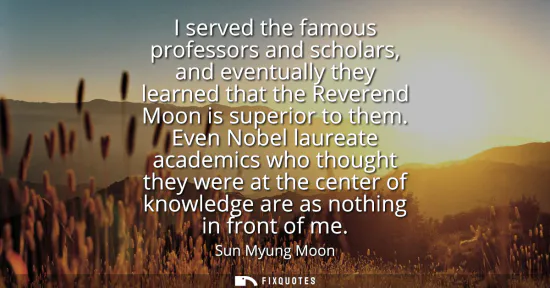 Small: I served the famous professors and scholars, and eventually they learned that the Reverend Moon is superior to