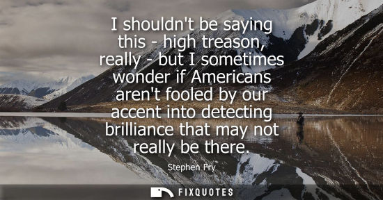 Small: I shouldnt be saying this - high treason, really - but I sometimes wonder if Americans arent fooled by 