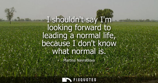 Small: I shouldnt say Im looking forward to leading a normal life, because I dont know what normal is