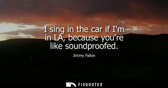 Small: I sing in the car if Im in LA, because youre like soundproofed