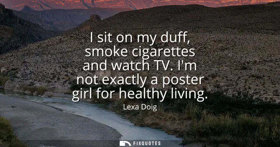 Small: I sit on my duff, smoke cigarettes and watch TV. Im not exactly a poster girl for healthy living
