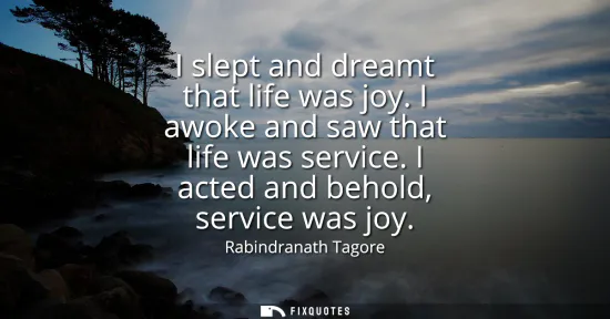 Small: I slept and dreamt that life was joy. I awoke and saw that life was service. I acted and behold, service was j