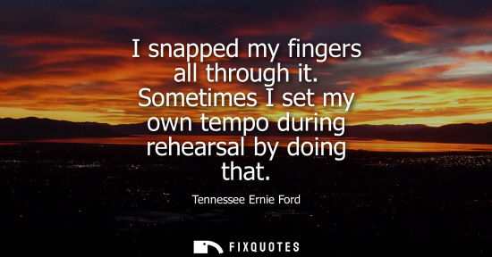 Small: Tennessee Ernie Ford: I snapped my fingers all through it. Sometimes I set my own tempo during rehearsal by do