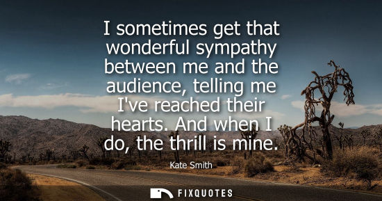 Small: I sometimes get that wonderful sympathy between me and the audience, telling me Ive reached their heart