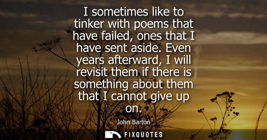 Small: I sometimes like to tinker with poems that have failed, ones that I have sent aside. Even years afterwa