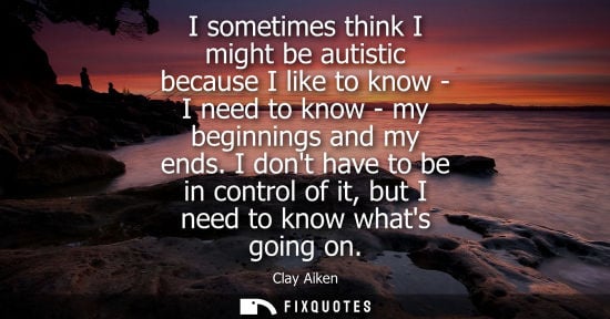 Small: I sometimes think I might be autistic because I like to know - I need to know - my beginnings and my en