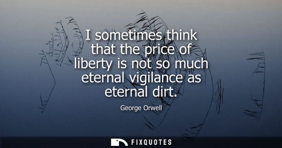 Small: I sometimes think that the price of liberty is not so much eternal vigilance as eternal dirt