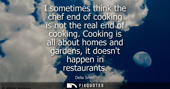 Small: I sometimes think the chef end of cooking is not the real end of cooking. Cooking is all about homes an