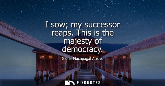 Small: I sow my successor reaps. This is the majesty of democracy