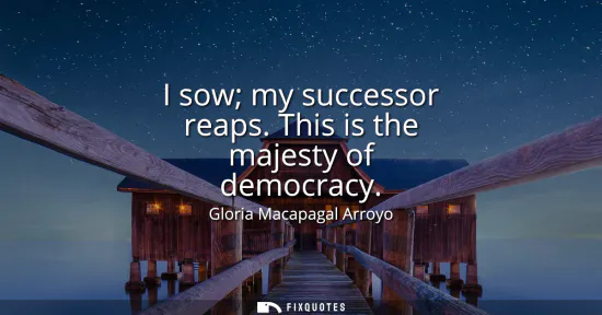 Small: I sow my successor reaps. This is the majesty of democracy